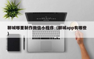 吐鲁番聊城哪里制作微信小程序（聊城app有哪些）